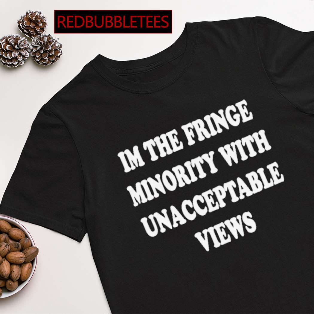 I’m the fringe minority with unacceptable views shirt