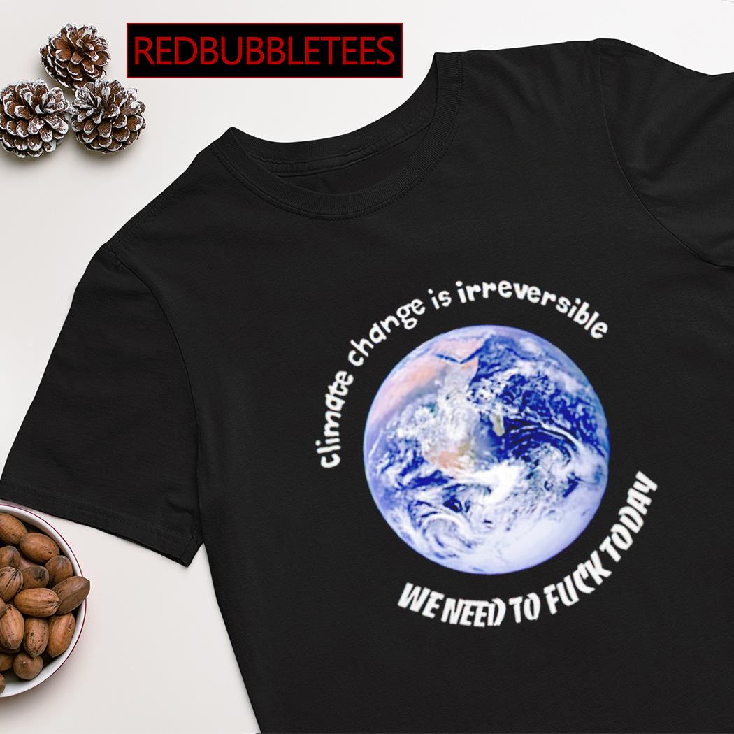 Earth climate change is irreversible we need to fuck today shirt